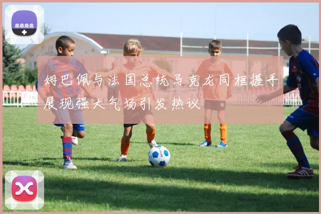 姆巴佩与法国总统马克龙同框握手展现强大气场引发热议