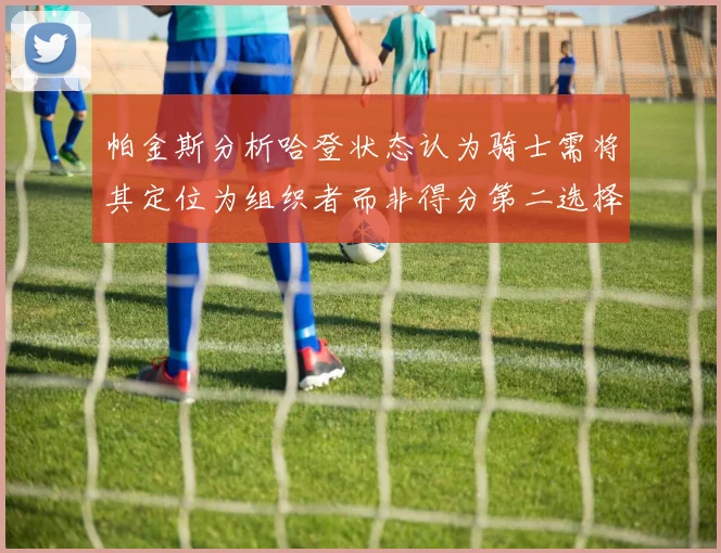 帕金斯分析哈登状态认为骑士需将其定位为组织者而非得分第二选择