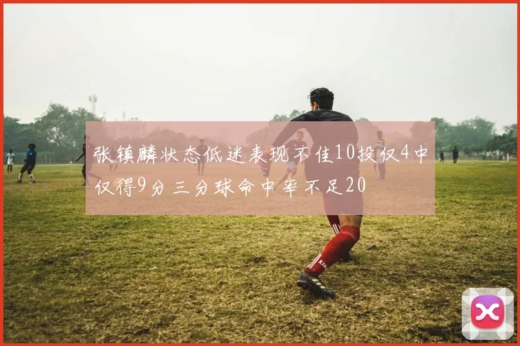 张镇麟状态低迷表现不佳10投仅4中仅得9分三分球命中率不足20
