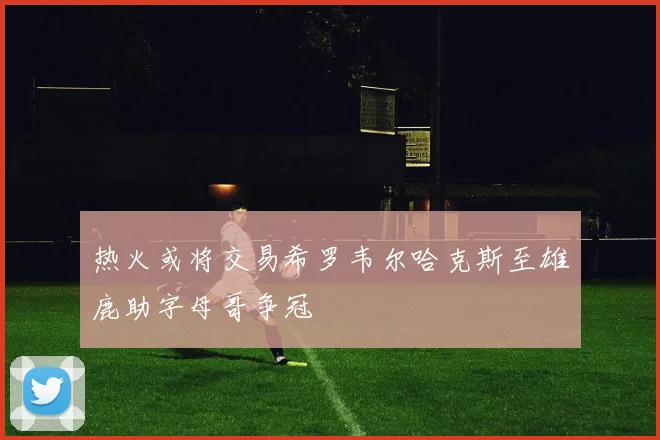热火或将交易希罗韦尔哈克斯至雄鹿助字母哥争冠