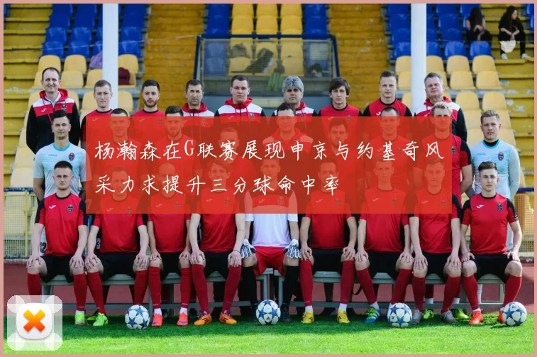 杨瀚森在G联赛展现申京与约基奇风采力求提升三分球命中率
