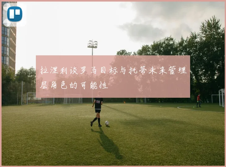 拉涅利谈罗马目标与托蒂未来管理层角色的可能性