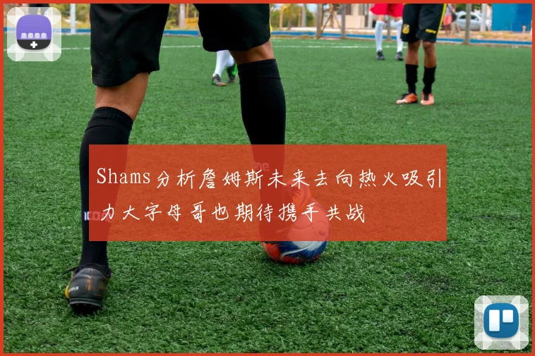 Shams分析詹姆斯未来去向热火吸引力大字母哥也期待携手共战