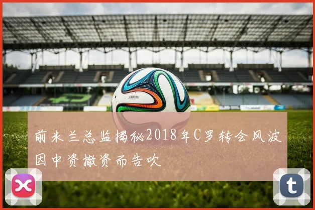 前米兰总监揭秘2018年C罗转会风波因中资撤资而告吹