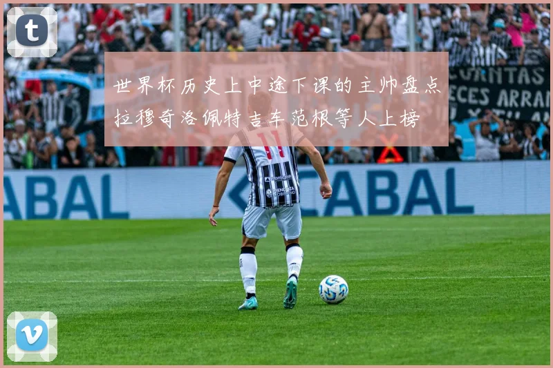 世界杯历史上中途下课的主帅盘点拉穆奇洛佩特吉车范根等人上榜