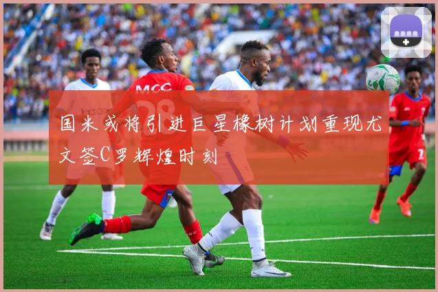 国米或将引进巨星橡树计划重现尤文签C罗辉煌时刻