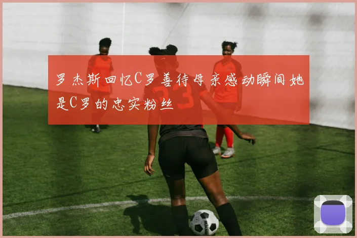 罗杰斯回忆C罗善待母亲感动瞬间她是C罗的忠实粉丝