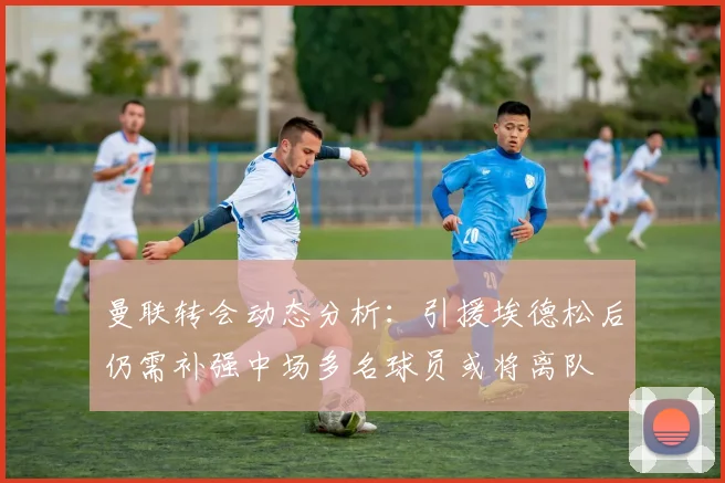 曼联转会动态分析：引援埃德松后仍需补强中场多名球员或将离队