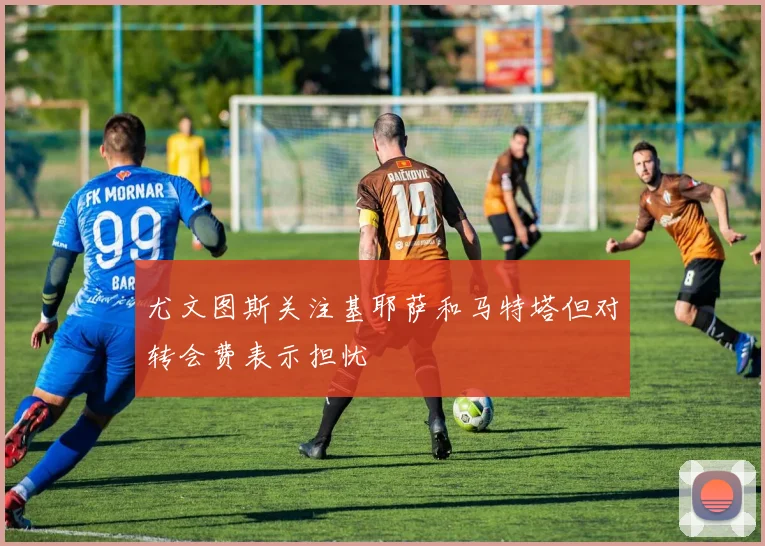 尤文图斯关注基耶萨和马特塔但对转会费表示担忧