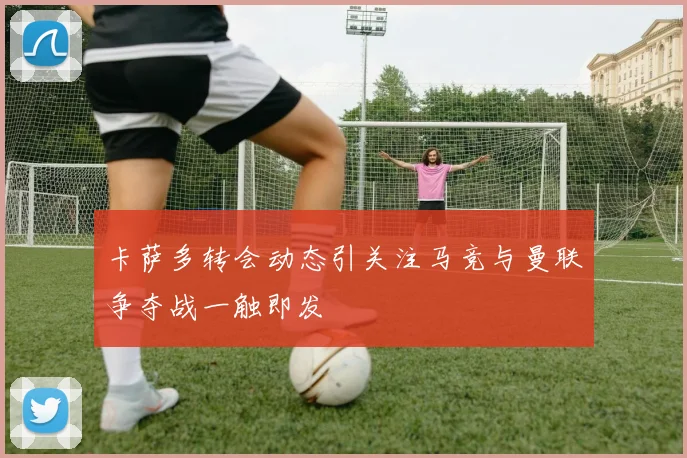 卡萨多转会动态引关注马竞与曼联争夺战一触即发