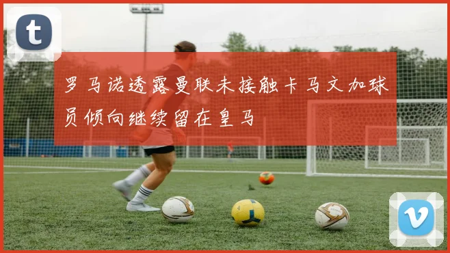 罗马诺透露曼联未接触卡马文加球员倾向继续留在皇马
