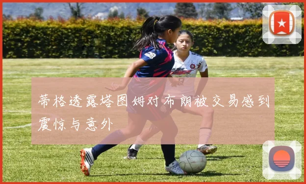 蒂格透露塔图姆对布朗被交易感到震惊与意外