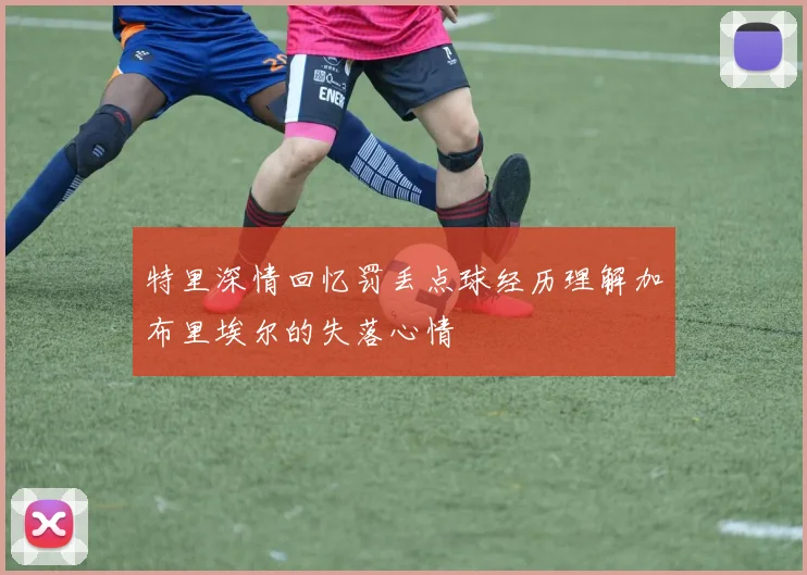 特里深情回忆罚丢点球经历理解加布里埃尔的失落心情