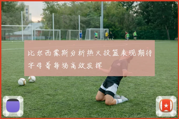 比尔西蒙斯分析热火投篮表现期待字母哥每场高效发挥