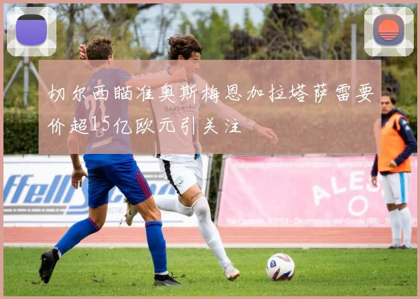 切尔西瞄准奥斯梅恩加拉塔萨雷要价超15亿欧元引关注