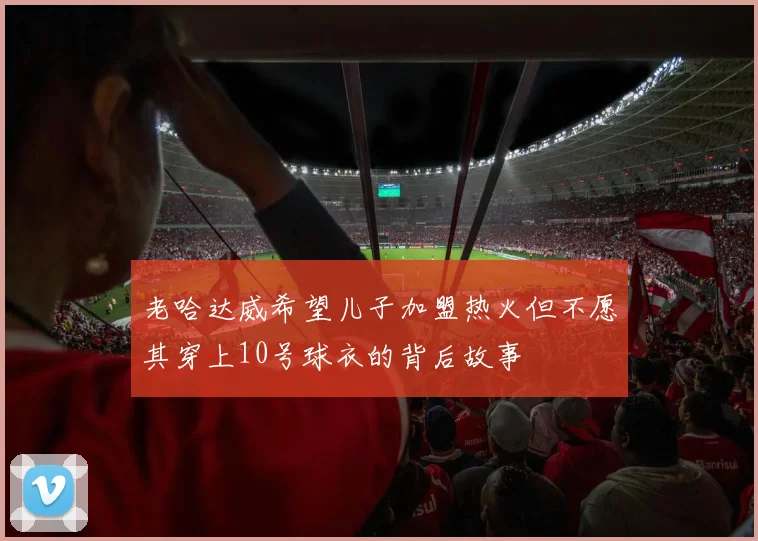 老哈达威希望儿子加盟热火但不愿其穿上10号球衣的背后故事