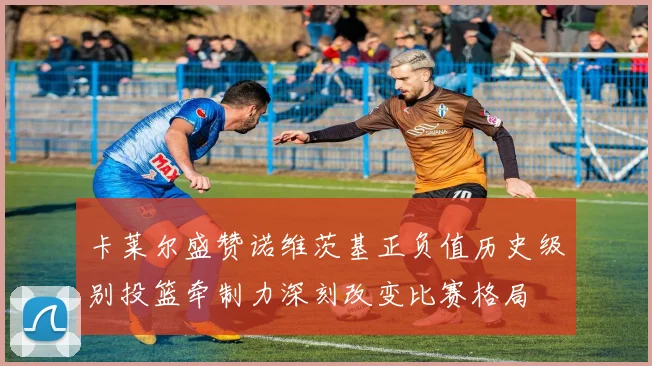 卡莱尔盛赞诺维茨基正负值历史级别投篮牵制力深刻改变比赛格局
