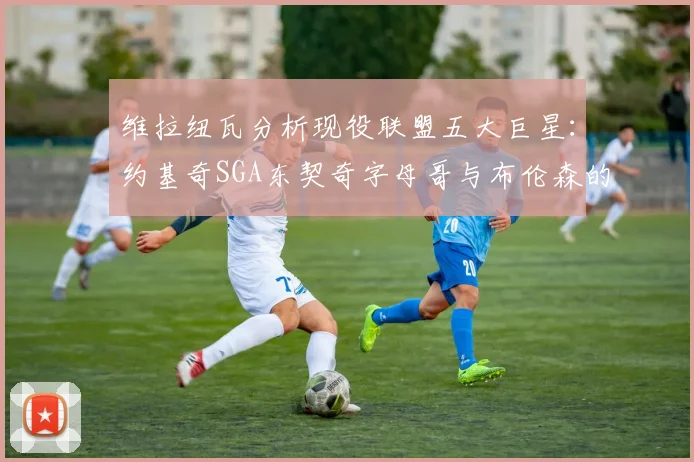 维拉纽瓦分析现役联盟五大巨星：约基奇SGA东契奇字母哥与布伦森的表现与影响