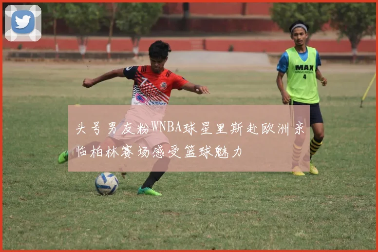 头号男友粉WNBA球星里斯赴欧洲亲临柏林赛场感受篮球魅力