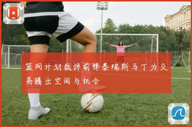 篮网计划裁掉前锋泰瑞斯马丁为交易腾出空间与机会