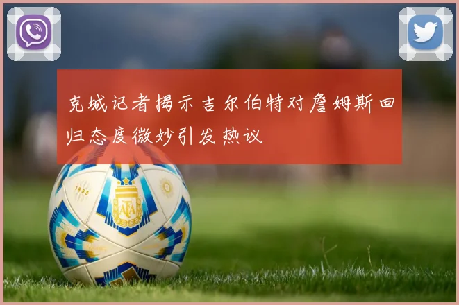 克城记者揭示吉尔伯特对詹姆斯回归态度微妙引发热议