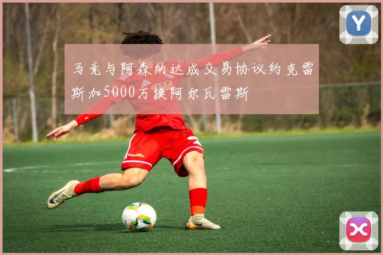 马竞与阿森纳达成交易协议约克雷斯加5000万换阿尔瓦雷斯