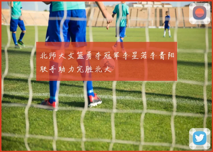 北师大女篮勇夺冠军李星若李青阳联手助力完胜北大