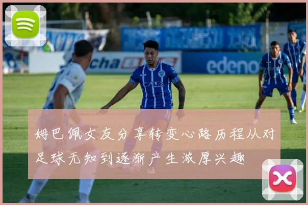 姆巴佩女友分享转变心路历程从对足球无知到逐渐产生浓厚兴趣