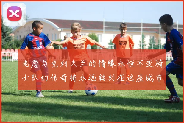 老詹与克利夫兰的情缘永恒不变骑士队的传奇将永远铭刻在这座城市