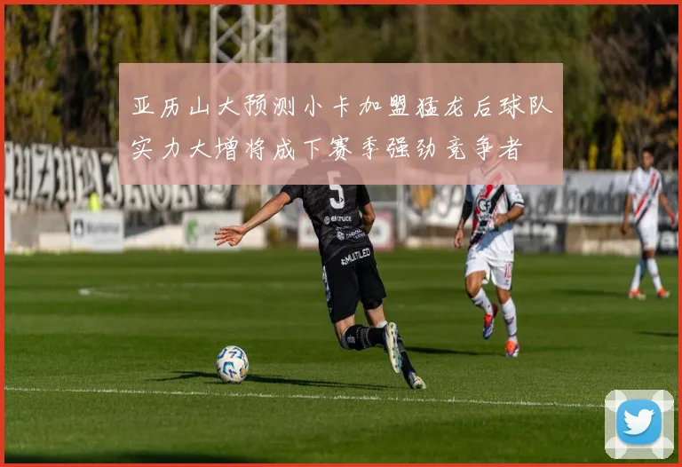 亚历山大预测小卡加盟猛龙后球队实力大增将成下赛季强劲竞争者