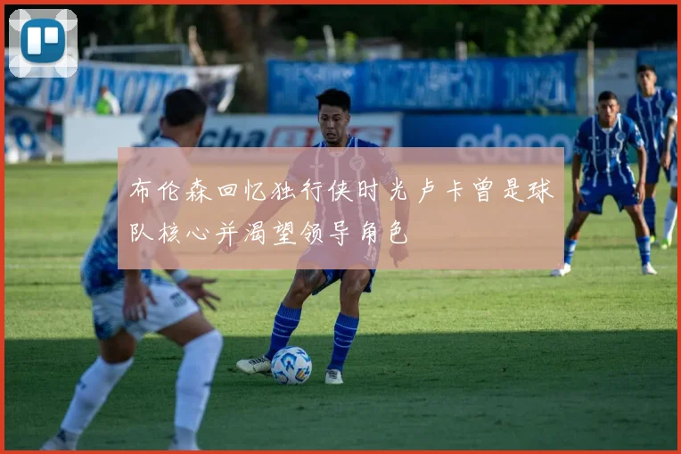 布伦森回忆独行侠时光卢卡曾是球队核心并渴望领导角色
