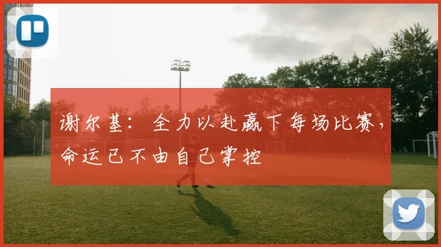 谢尔基：全力以赴赢下每场比赛，命运已不由自己掌控