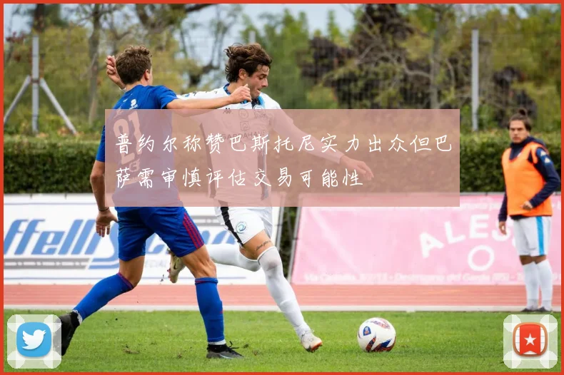 普约尔称赞巴斯托尼实力出众但巴萨需审慎评估交易可能性