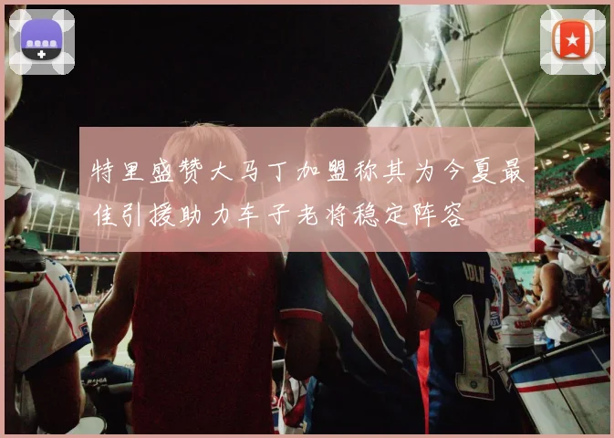 特里盛赞大马丁加盟称其为今夏最佳引援助力车子老将稳定阵容
